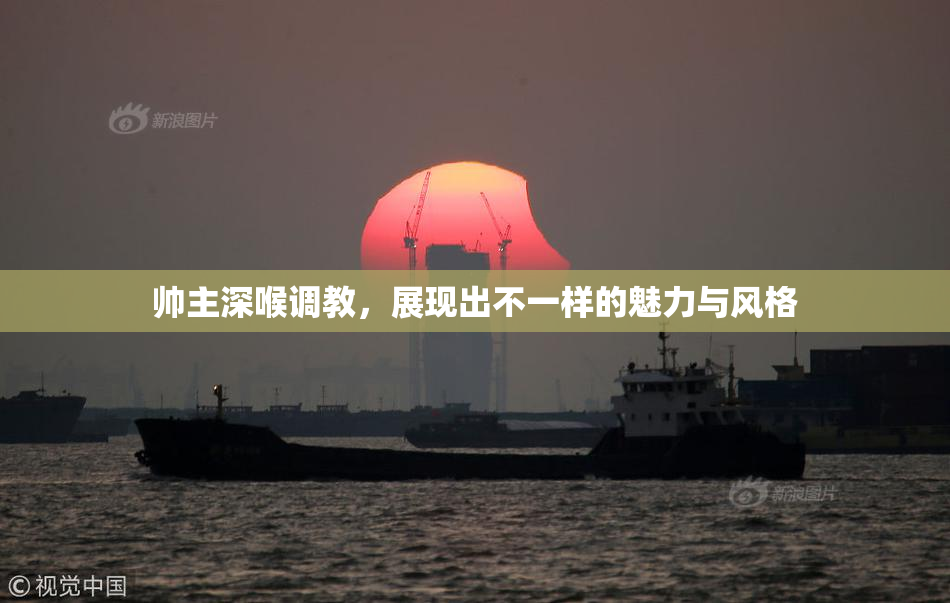 帅主深喉调教，展现出不一样的魅力与风格