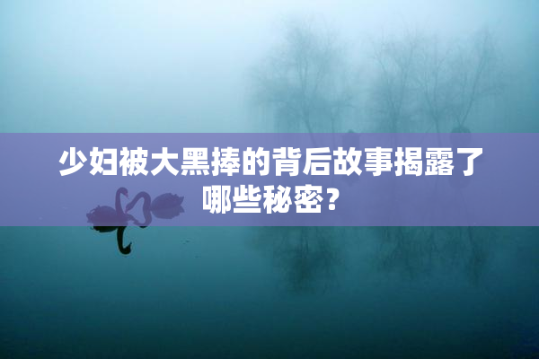 少妇被大黑捧的背后故事揭露了哪些秘密？