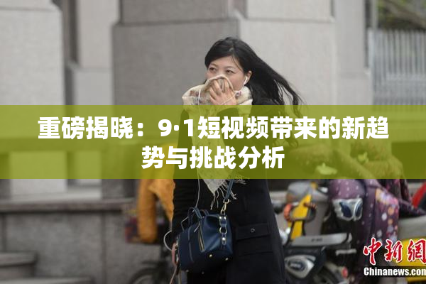 重磅揭晓：9·1短视频带来的新趋势与挑战分析