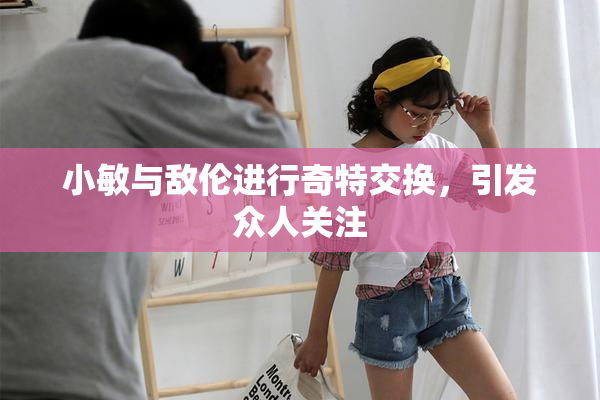 小敏与敌伦进行奇特交换，引发众人关注