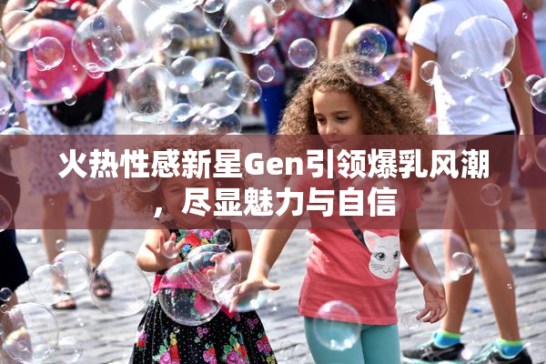 火热性感新星Gen引领爆乳风潮，尽显魅力与自信