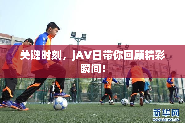 关键时刻，jA∨日带你回顾精彩瞬间！