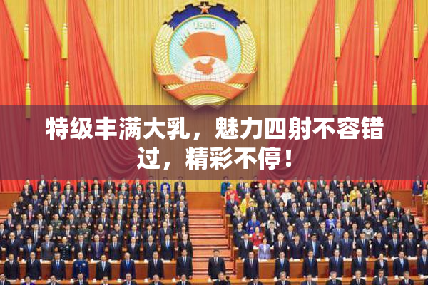 特级丰满大乳，魅力四射不容错过，精彩不停！