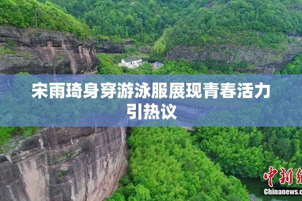 宋雨琦身穿游泳服展现青春活力引热议