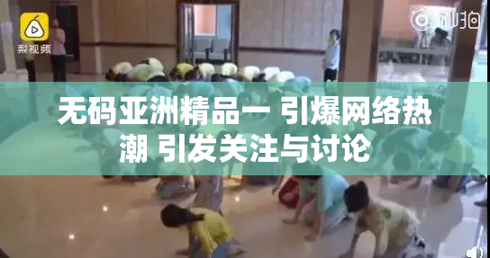 无码亚洲精品一 引爆网络热潮 引发关注与讨论