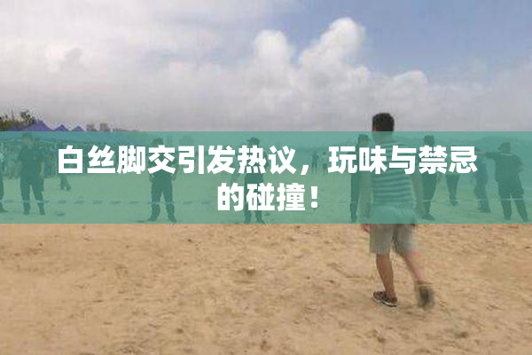 白丝脚交引发热议，玩味与禁忌的碰撞！