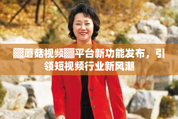 ▓蘑菇视频▓平台新功能发布，引领短视频行业新风潮