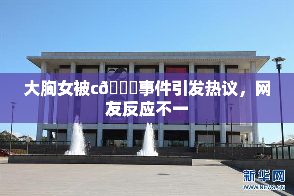 大胸女被c🔞事件引发热议，网友反应不一