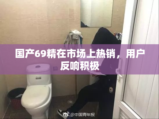 国产69精在市场上热销，用户反响积极