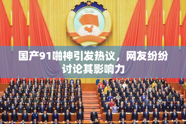 国产91啪神引发热议，网友纷纷讨论其影响力