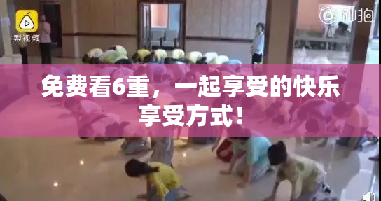 免费看6重，一起享受的快乐享受方式！