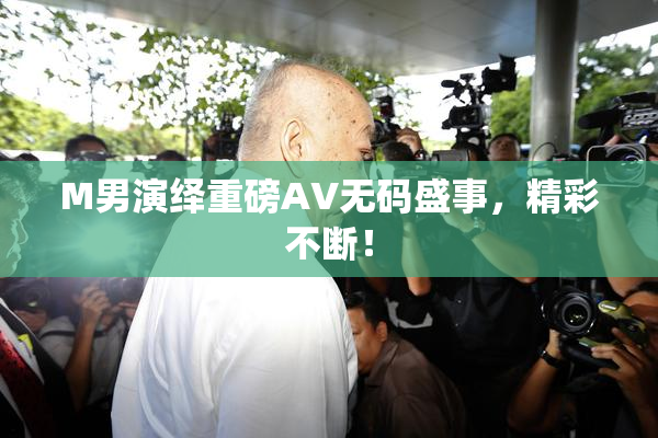 M男演绎重磅AV无码盛事，精彩不断！