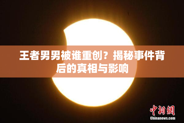 王者男男被谁重创？揭秘事件背后的真相与影响