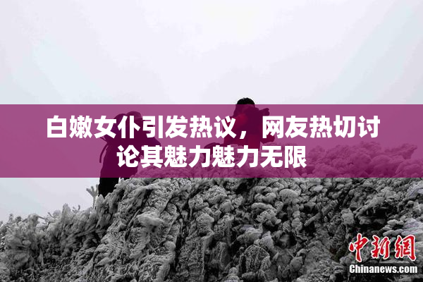 白嫩女仆引发热议，网友热切讨论其魅力魅力无限
