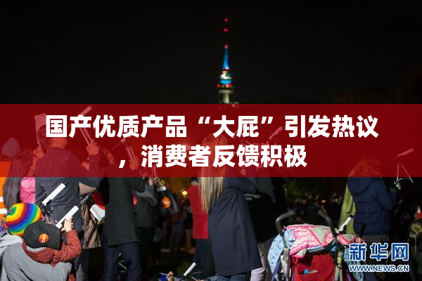 国产优质产品“大屁”引发热议，消费者反馈积极