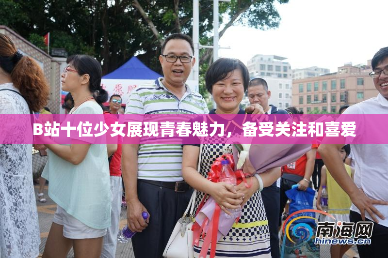 B站十位少女展现青春魅力，备受关注和喜爱