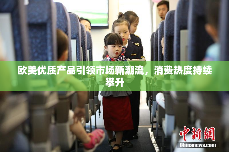 欧美优质产品引领市场新潮流，消费热度持续攀升