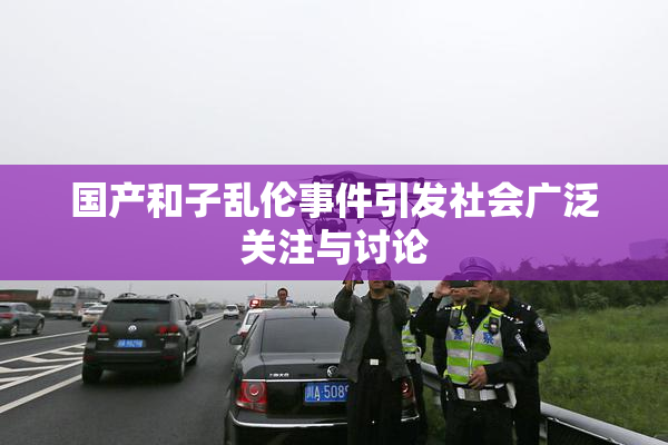 国产和子乱伦事件引发社会广泛关注与讨论