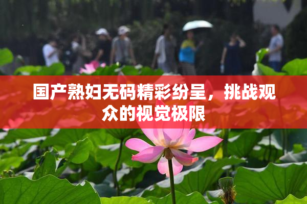 国产熟妇无码精彩纷呈，挑战观众的视觉极限