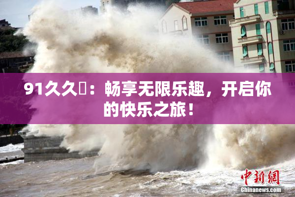 91久久擼：畅享无限乐趣，开启你的快乐之旅！