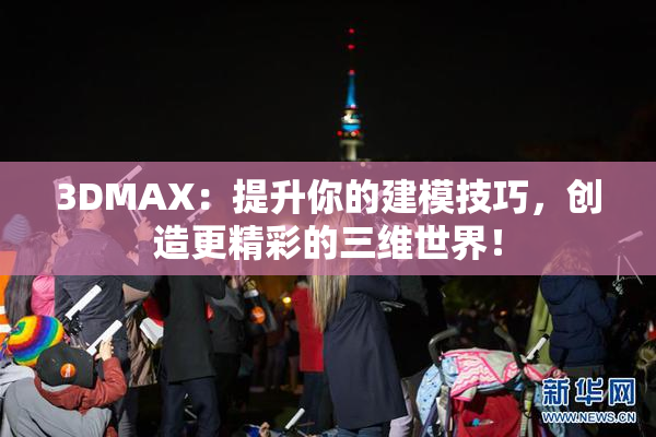3DMAX：提升你的建模技巧，创造更精彩的三维世界！