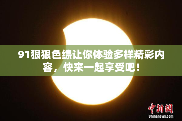 91狠狠色综让你体验多样精彩内容，快来一起享受吧！