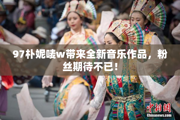 97朴妮唛w带来全新音乐作品，粉丝期待不已！