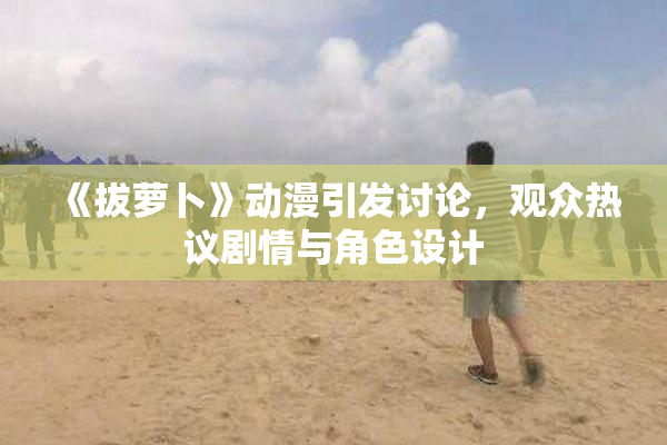 《拔萝卜》动漫引发讨论，观众热议剧情与角色设计