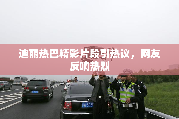 迪丽热巴精彩片段引热议，网友反响热烈