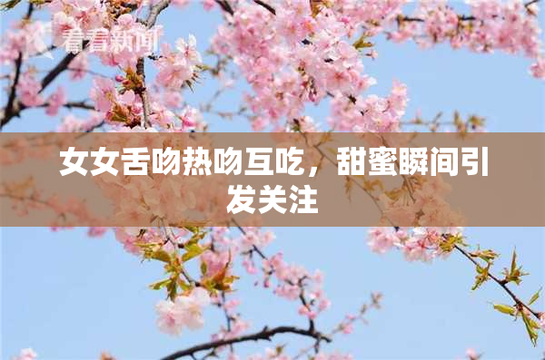 女女舌吻热吻互吃，甜蜜瞬间引发关注