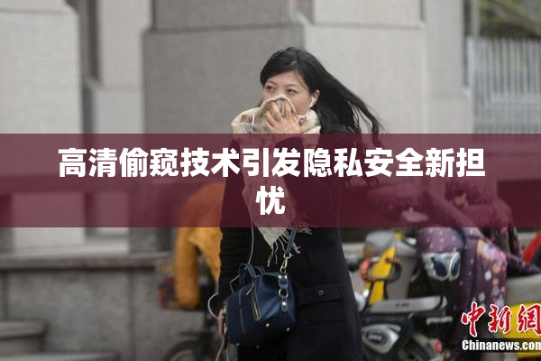 高清偷窥技术引发隐私安全新担忧