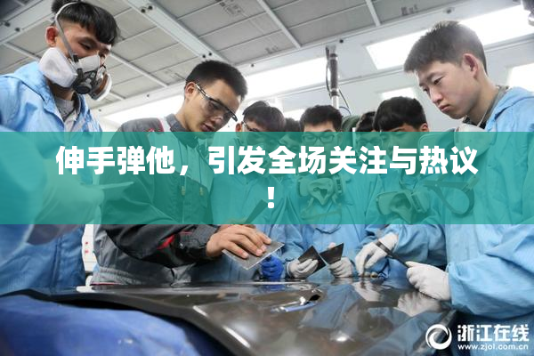 伸手弹他，引发全场关注与热议！