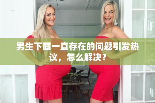 男生下面一直存在的问题引发热议，怎么解决？