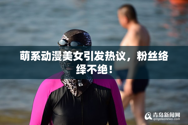 萌系动漫美女引发热议，粉丝络绎不绝！