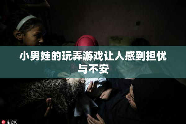 小男娃的玩弄游戏让人感到担忧与不安