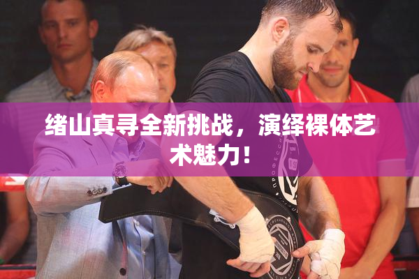 绪山真寻全新挑战，演绎裸体艺术魅力！