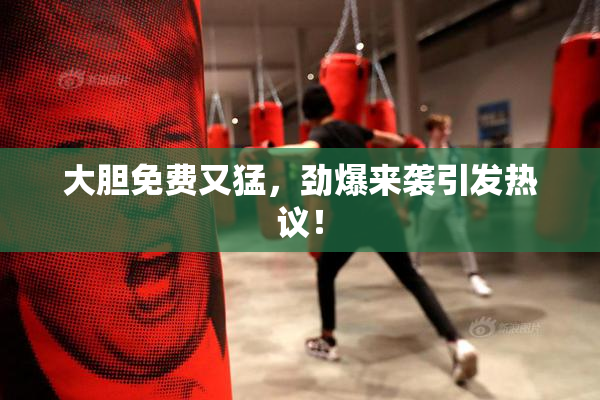 大胆免费又猛，劲爆来袭引发热议！
