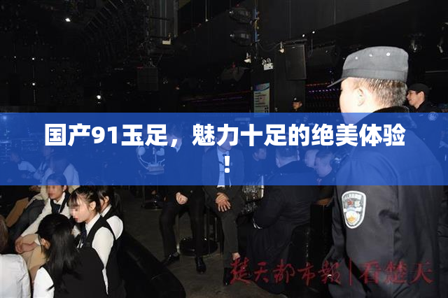 国产91玉足，魅力十足的绝美体验！