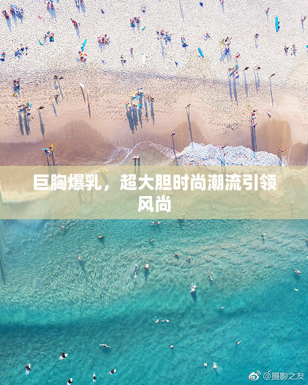 巨胸爆乳，超大胆时尚潮流引领风尚