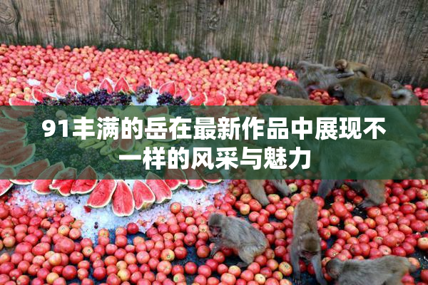 91丰满的岳在最新作品中展现不一样的风采与魅力