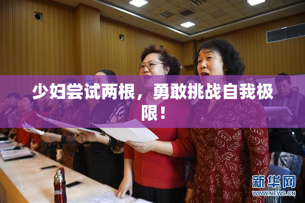 少妇尝试两根，勇敢挑战自我极限！
