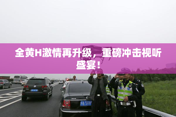 全黄H激情再升级，重磅冲击视听盛宴！