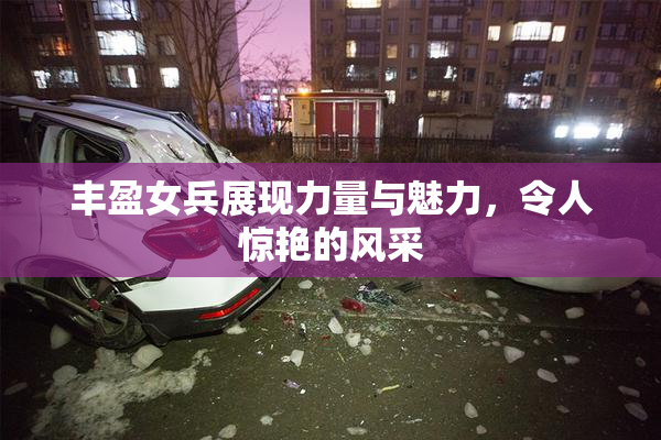 丰盈女兵展现力量与魅力，令人惊艳的风采