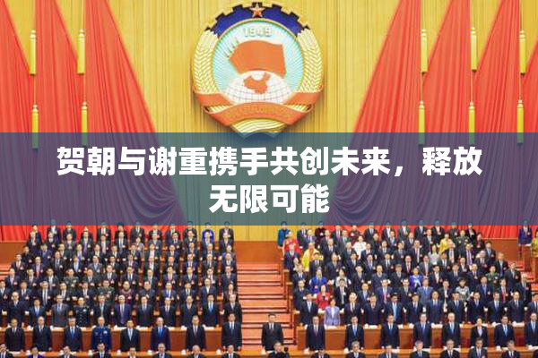 贺朝与谢重携手共创未来，释放无限可能