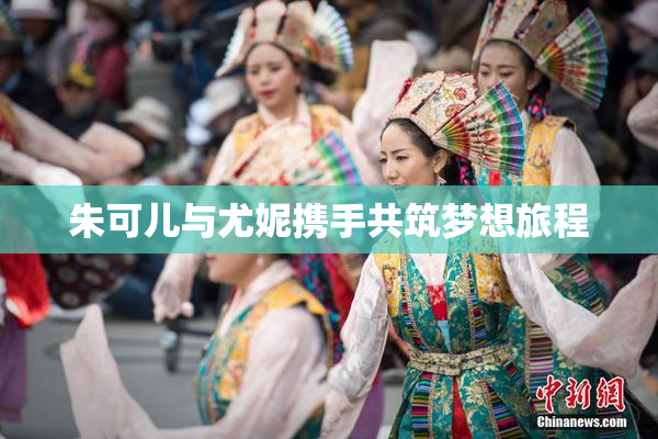 朱可儿与尤妮携手共筑梦想旅程