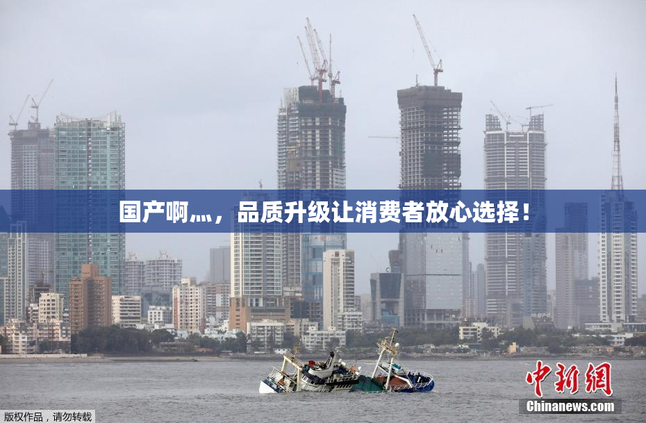 国产啊灬，品质升级让消费者放心选择！