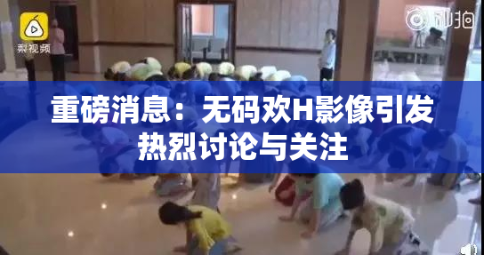 重磅消息：无码欢H影像引发热烈讨论与关注