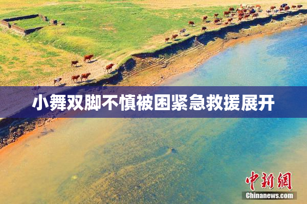 小舞双脚不慎被困紧急救援展开