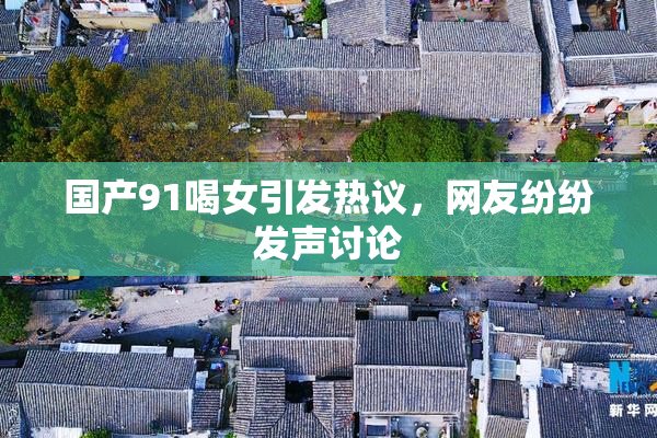 国产91喝女引发热议，网友纷纷发声讨论
