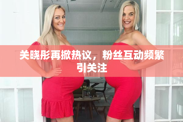 关晓彤再掀热议，粉丝互动频繁引关注